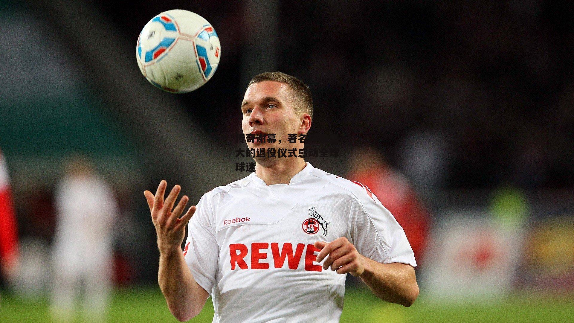 传奇谢幕,著名球星盛大的退役仪式感动全球球迷